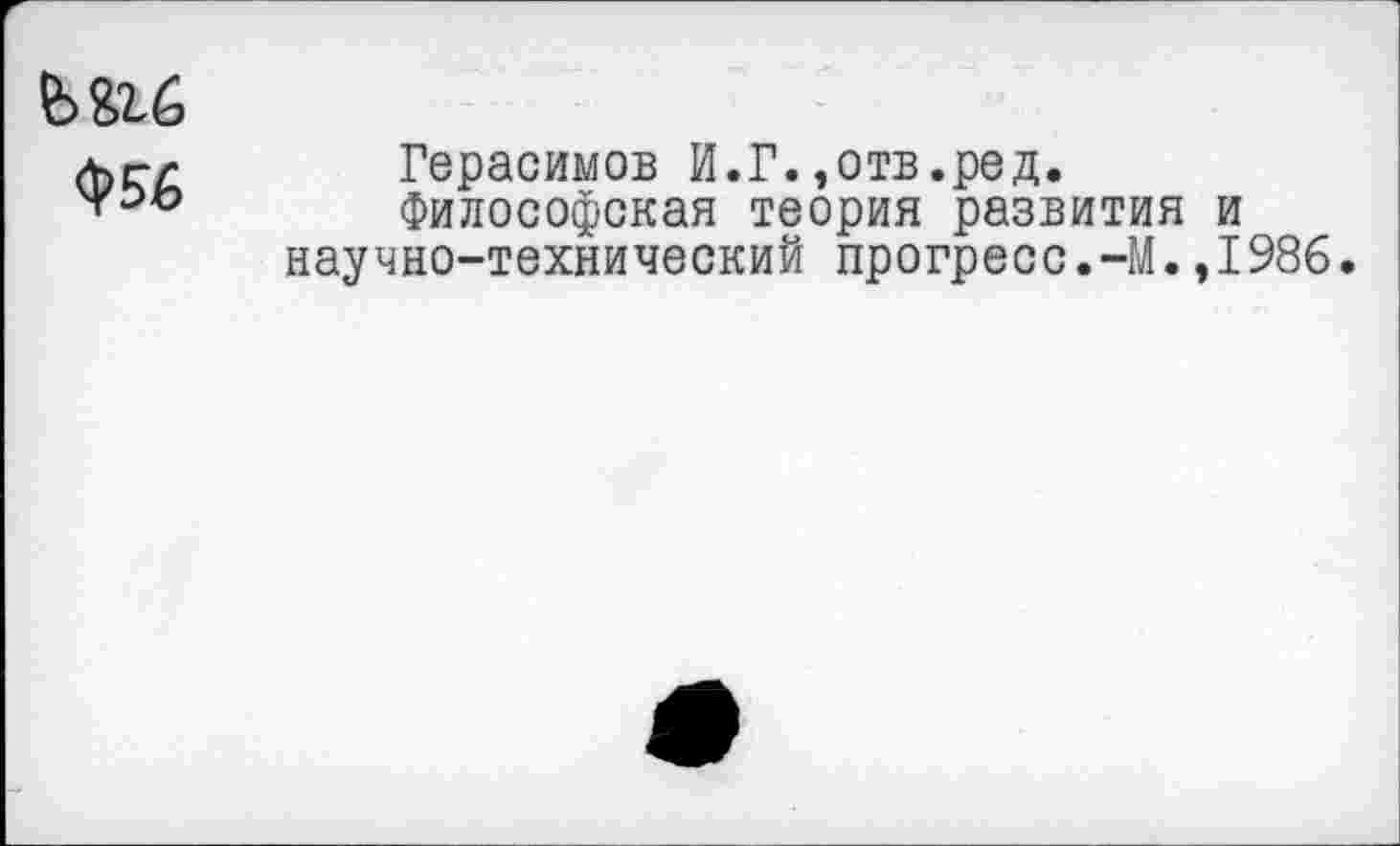 ﻿Ь&гб
<$>&6
Герасимов И.Г.,отв.ред.
Философская теория развития и научно-технический прогресс.-М.,1986.